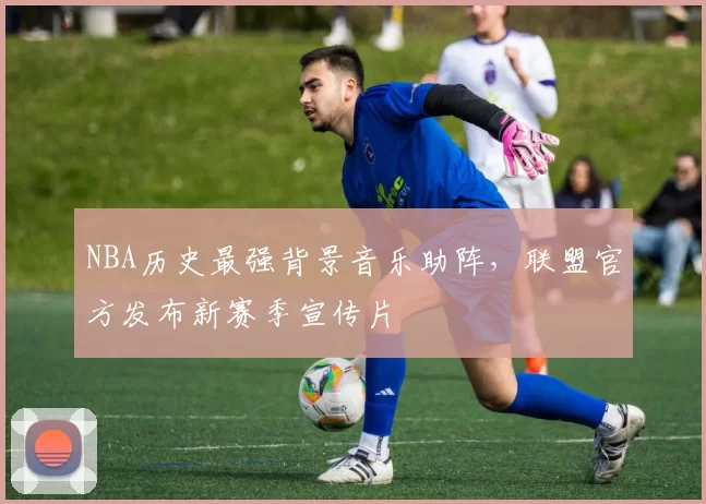 NBA历史最强背景音乐助阵，联盟官方发布新赛季宣传片