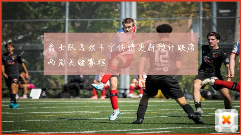爵士队马尔卡宁伤情更新预计缺席两周关键赛程