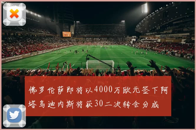 佛罗伦萨即将以4000万欧元签下阿塔乌迪内斯将获30二次转会分成