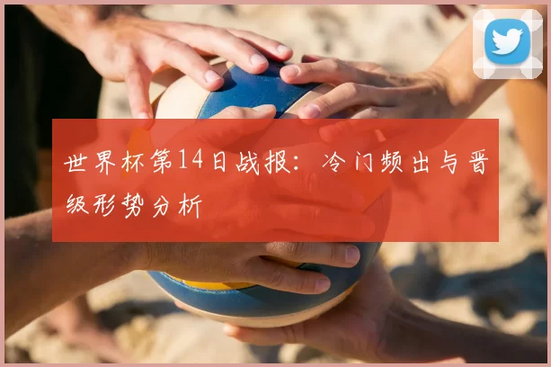 世界杯第14日战报：冷门频出与晋级形势分析