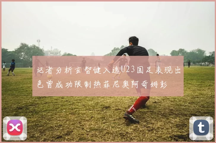 记者分析玄智健入选U23国足表现出色曾成功限制热菲尼奥阿奇姆彭