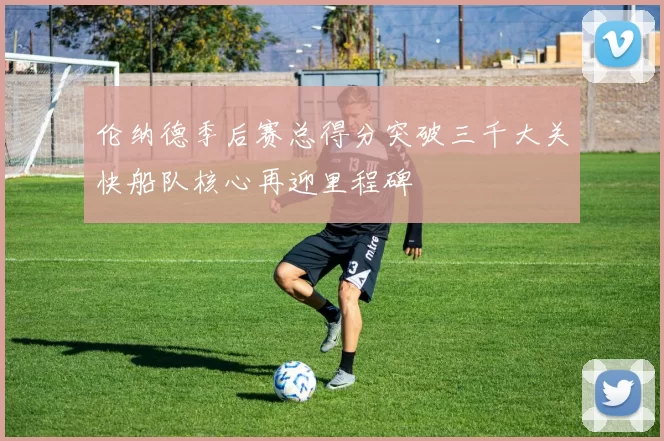 伦纳德季后赛总得分突破三千大关快船队核心再迎里程碑