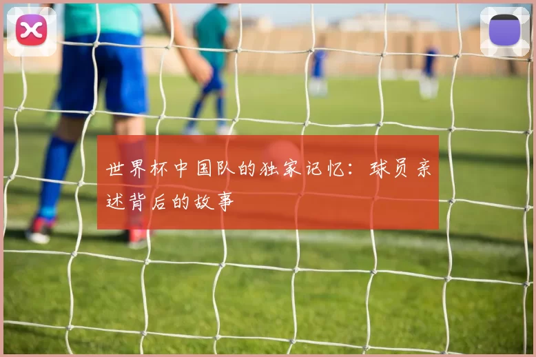 世界杯中国队的独家记忆：球员亲述背后的故事