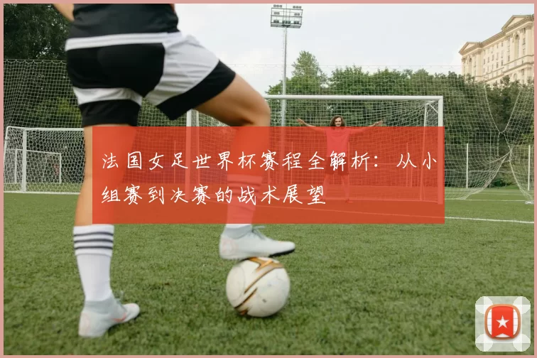 法国女足世界杯赛程全解析：从小组赛到决赛的战术展望