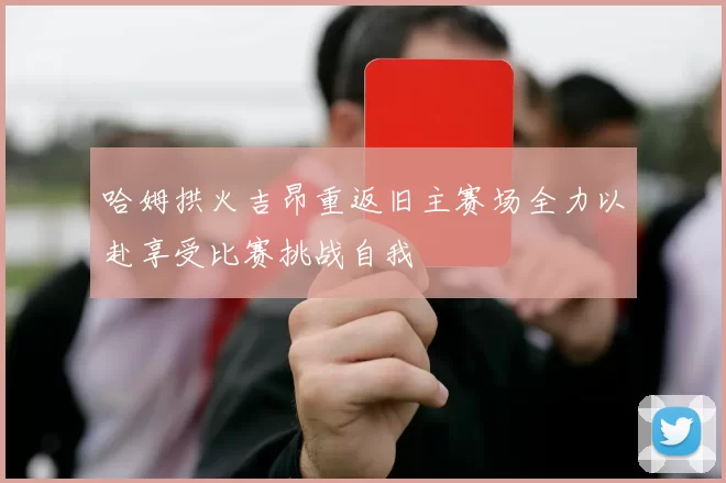 哈姆拱火吉昂重返旧主赛场全力以赴享受比赛挑战自我
