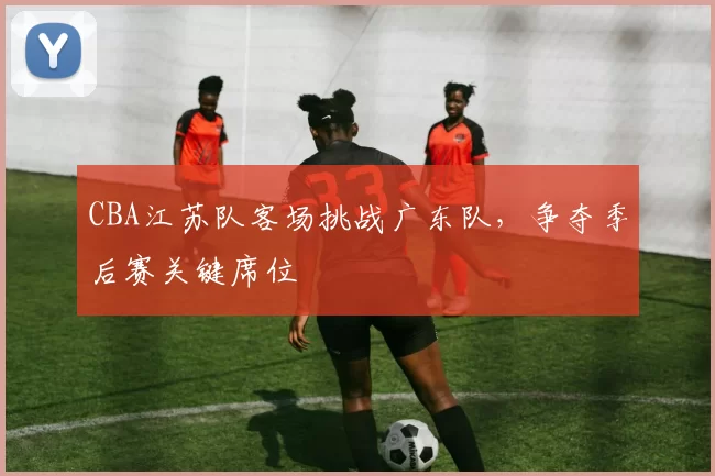 CBA江苏队客场挑战广东队，争夺季后赛关键席位