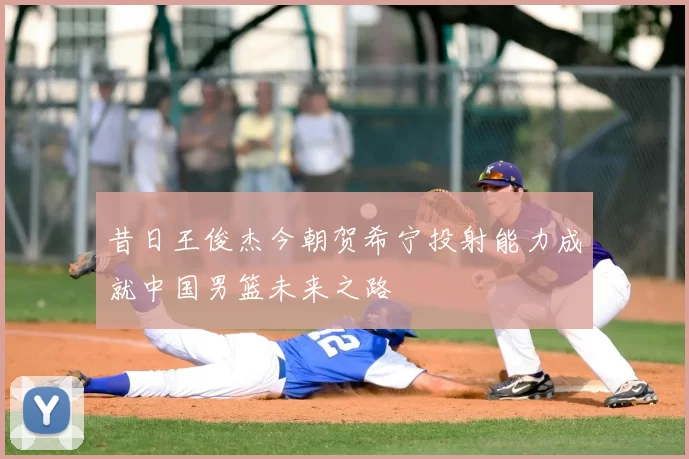 昔日王俊杰今朝贺希宁投射能力成就中国男篮未来之路