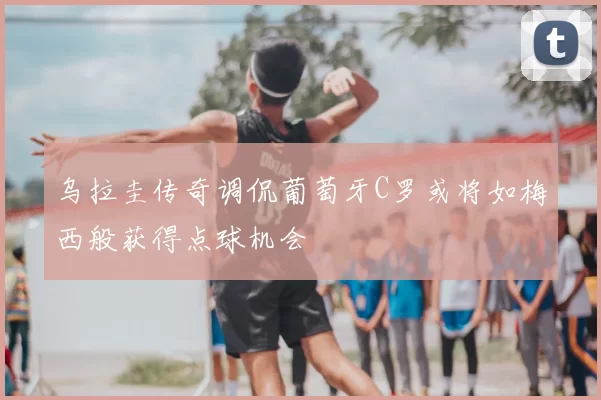 乌拉圭传奇调侃葡萄牙C罗或将如梅西般获得点球机会