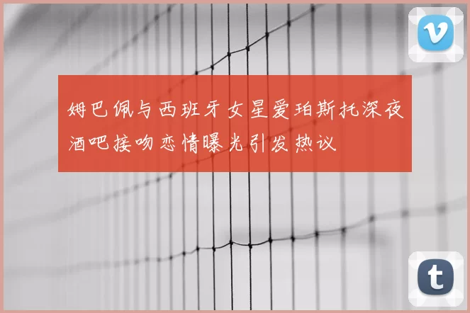 姆巴佩与西班牙女星爱珀斯托深夜酒吧接吻恋情曝光引发热议