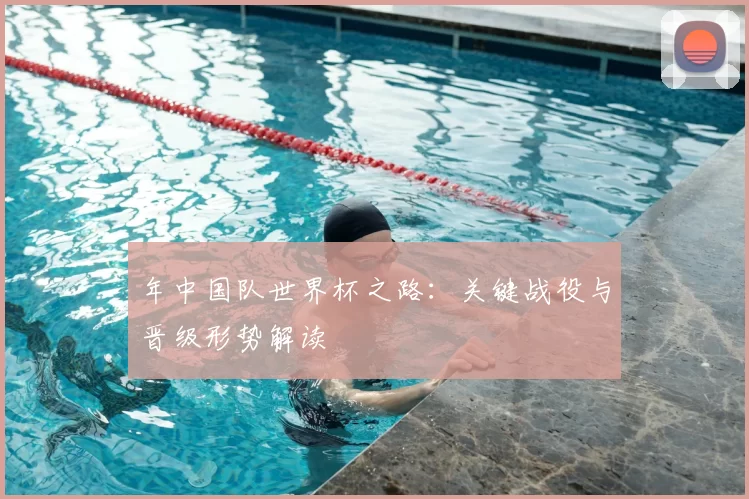 年中国队世界杯之路：关键战役与晋级形势解读