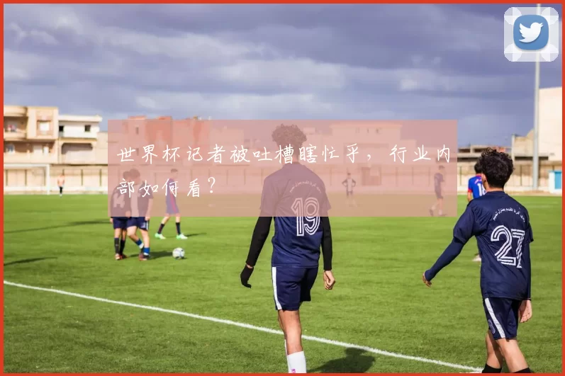世界杯记者被吐槽瞎忙乎，行业内部如何看？