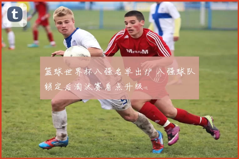 篮球世界杯八强名单出炉 八强球队锁定后淘汰赛看点升级