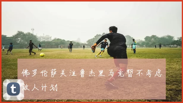佛罗伦萨关注鲁杰里马竞暂不考虑放人计划