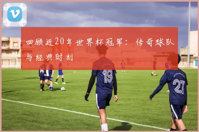 回顾近20年世界杯冠军：传奇球队与经典时刻