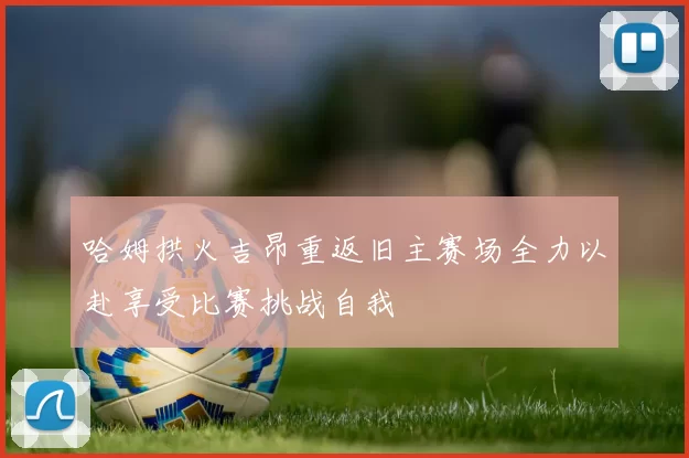 哈姆拱火吉昂重返旧主赛场全力以赴享受比赛挑战自我
