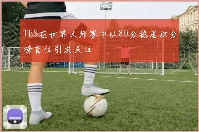 TES在世界大师赛中以80分稳居积分榜首位引发关注