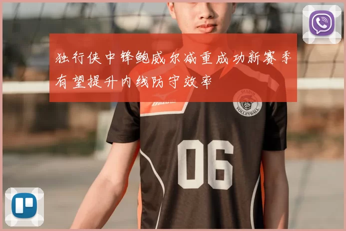 独行侠中锋鲍威尔减重成功新赛季有望提升内线防守效率