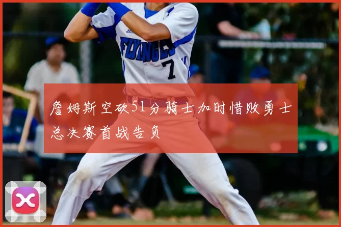 詹姆斯空砍51分骑士加时惜败勇士总决赛首战告负