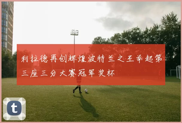 利拉德再创辉煌波特兰之王举起第三座三分大赛冠军奖杯