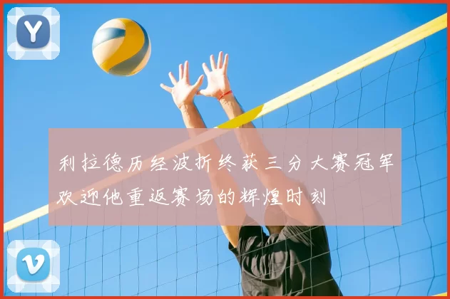 利拉德历经波折终获三分大赛冠军欢迎他重返赛场的辉煌时刻