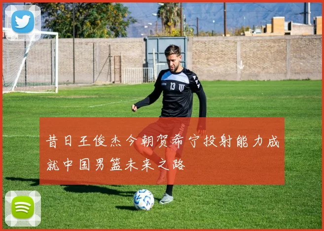 昔日王俊杰今朝贺希宁投射能力成就中国男篮未来之路