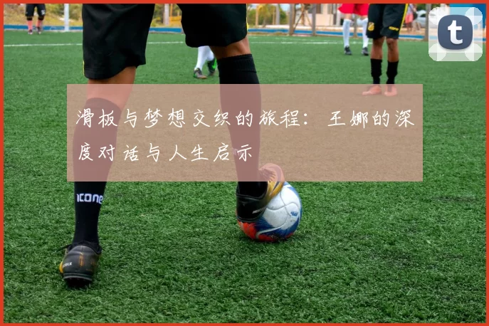 滑板与梦想交织的旅程：王娜的深度对话与人生启示