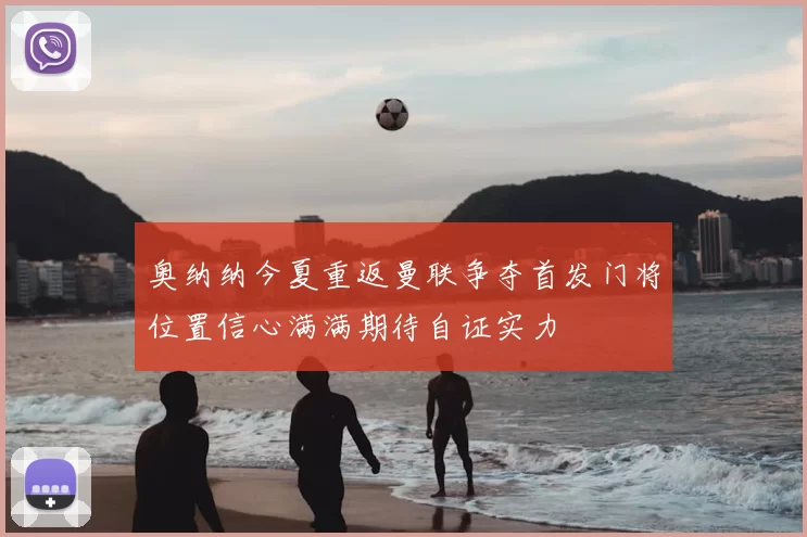 奥纳纳今夏重返曼联争夺首发门将位置信心满满期待自证实力