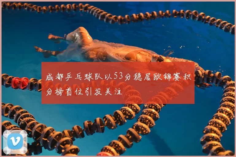成都乒乓球队以53分稳居欧锦赛积分榜首位引发关注