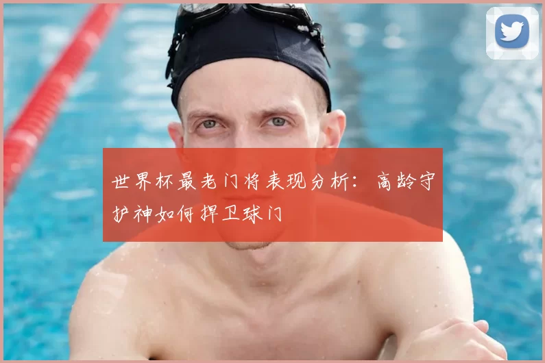 世界杯最老门将表现分析：高龄守护神如何捍卫球门