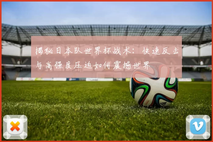 揭秘日本队世界杯战术：快速反击与高强度压迫如何震撼世界