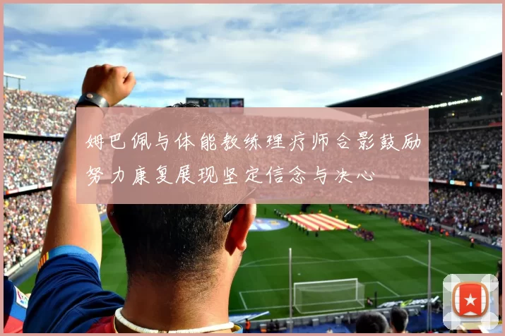 姆巴佩与体能教练理疗师合影鼓励努力康复展现坚定信念与决心
