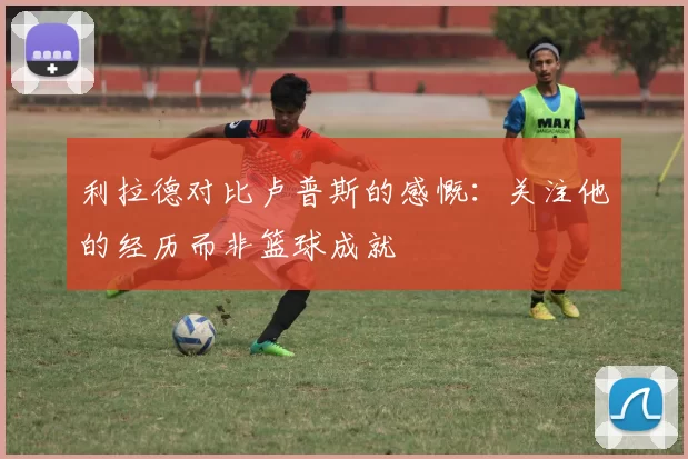利拉德对比卢普斯的感慨:关注他的经历而非篮球成就
