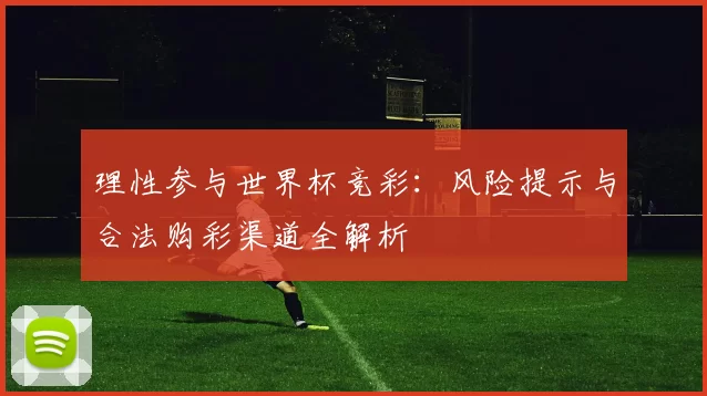 理性参与世界杯竞彩:风险提示与合法购彩渠道全解析