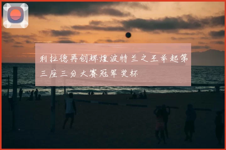 利拉德再创辉煌波特兰之王举起第三座三分大赛冠军奖杯