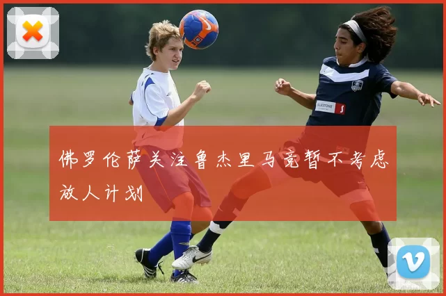 佛罗伦萨关注鲁杰里马竞暂不考虑放人计划