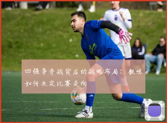 四强争夺战背后的战略布局：教练如何决定比赛走向