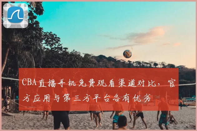 CBA直播手机免费观看渠道对比，官方应用与第三方平台各有优劣
