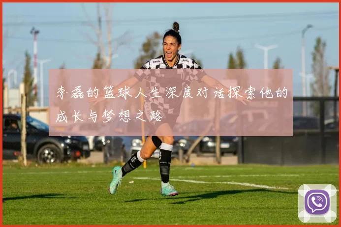 李磊的篮球人生深度对话探索他的成长与梦想之路