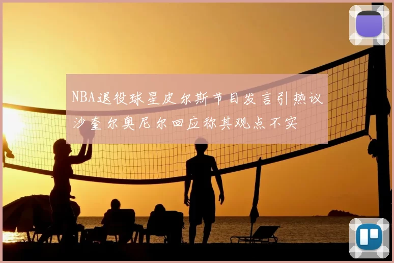 NBA退役球星皮尔斯节目发言引热议沙奎尔奥尼尔回应称其观点不实