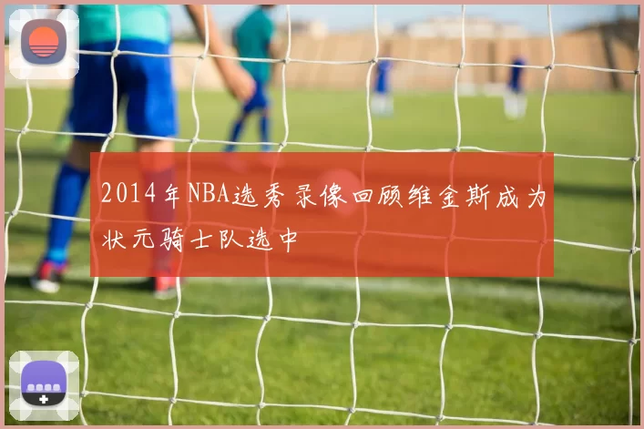 2014年NBA选秀录像回顾维金斯成为状元骑士队选中