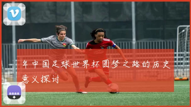 年中国足球世界杯圆梦之路的历史意义探讨