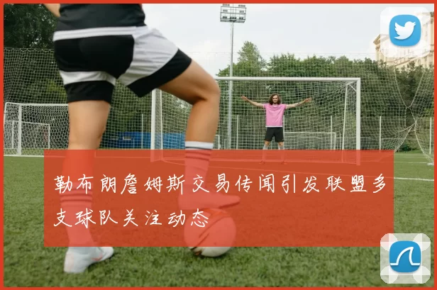 勒布朗詹姆斯交易传闻引发联盟多支球队关注动态