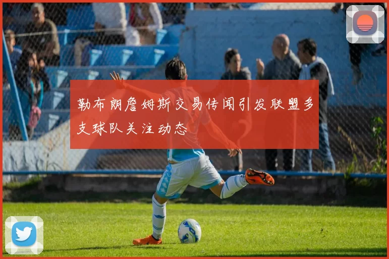 勒布朗詹姆斯交易传闻引发联盟多支球队关注动态