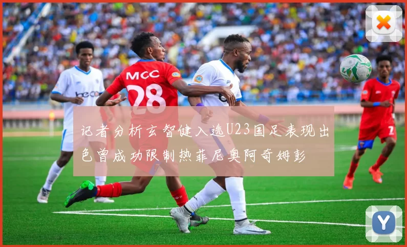 记者分析玄智健入选U23国足表现出色曾成功限制热菲尼奥阿奇姆彭