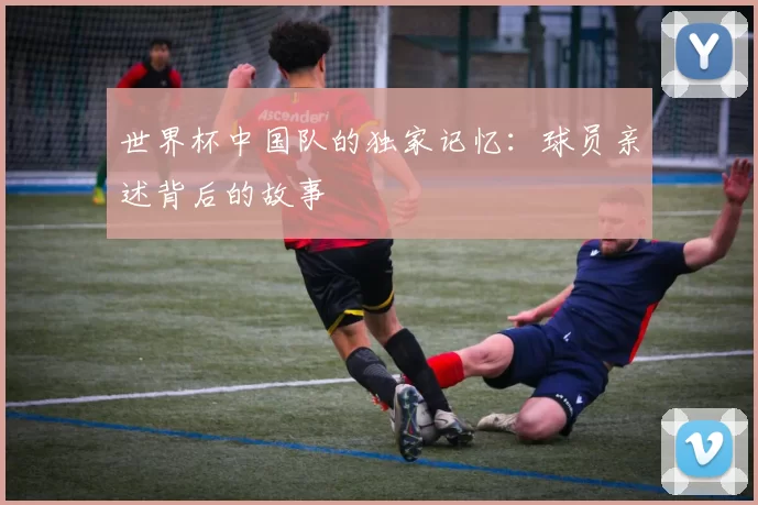 世界杯中国队的独家记忆：球员亲述背后的故事