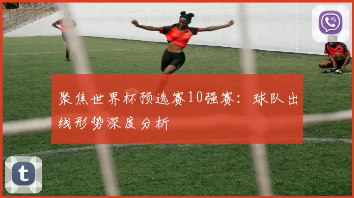 聚焦世界杯预选赛10强赛：球队出线形势深度分析