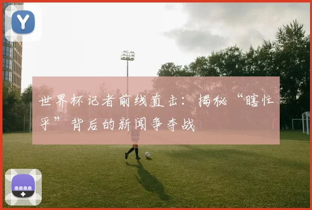 世界杯记者前线直击：揭秘“瞎忙乎”背后的新闻争夺战