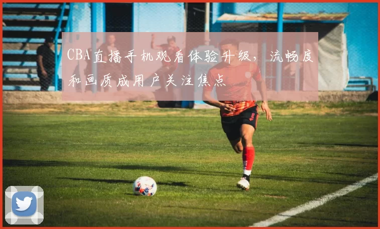 CBA直播手机观看体验升级，流畅度和画质成用户关注焦点
