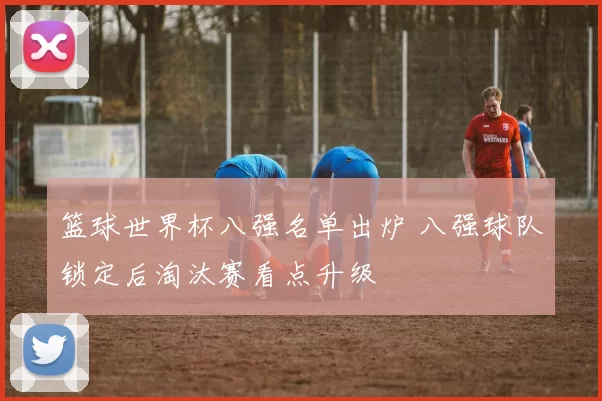 篮球世界杯八强名单出炉 八强球队锁定后淘汰赛看点升级