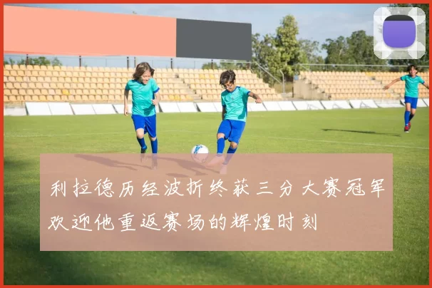 利拉德历经波折终获三分大赛冠军欢迎他重返赛场的辉煌时刻